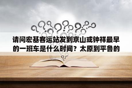 请问宏基客运站发到京山或钟祥最早的一班车是什么时间？太原到平鲁的大巴车的发车时间及到站的准确时间分别是几点？