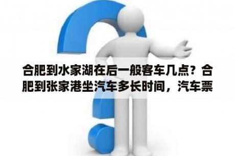 合肥到水家湖在后一般客车几点？合肥到张家港坐汽车多长时间，汽车票多少？