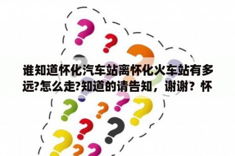 谁知道怀化汽车站离怀化火车站有多远?怎么走?知道的请告知，谢谢？怀化汽车站？