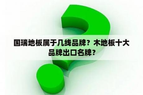 国瑞地板属于几线品牌？木地板十大品牌出口名牌？