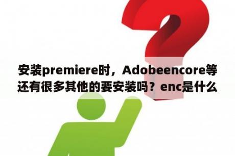 安装premiere时，Adobeencore等还有很多其他的要安装吗？enc是什么文件？