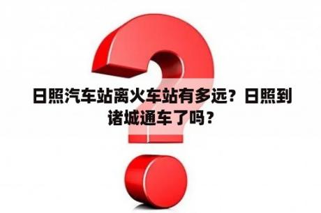 日照汽车站离火车站有多远？日照到诸城通车了吗？