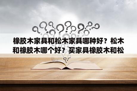 橡胶木家具和松木家具哪种好？松木和橡胶木哪个好？买家具橡胶木和松木哪个更好？