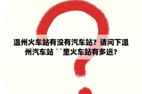 温州火车站有没有汽车站？请问下温州汽车站 ``里火车站有多远？