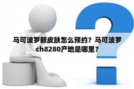 马可波罗新皮肤怎么预约？马可波罗ch8280产地是哪里？