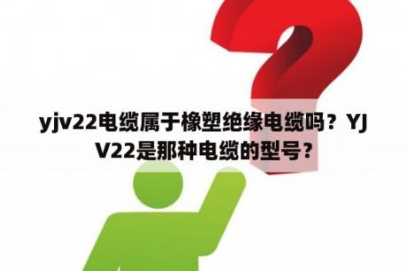 yjv22电缆属于橡塑绝缘电缆吗？YJV22是那种电缆的型号？