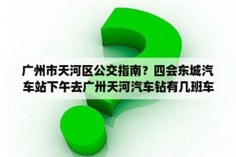 广州市天河区公交指南？四会东城汽车站下午去广卅天河汽车钻有几班车昵？