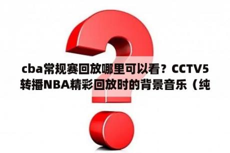 cba常规赛回放哪里可以看？CCTV5转播NBA精彩回放时的背景音乐（纯音乐）挺有节奏感？