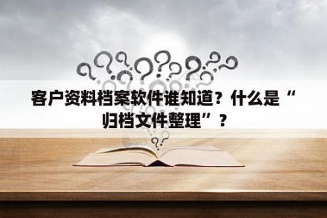 客户资料档案软件谁知道？什么是“归档文件整理”？