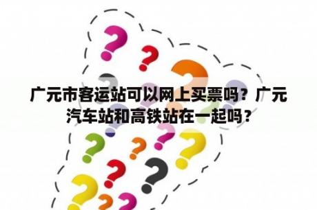 广元市客运站可以网上买票吗？广元汽车站和高铁站在一起吗？