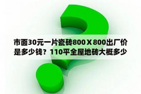 市面30元一片瓷砖800Ⅹ800出厂价是多少钱？110平全屋地砖大概多少钱？