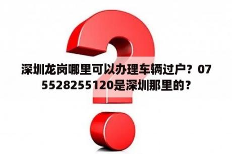 深圳龙岗哪里可以办理车辆过户？075528255120是深圳那里的？