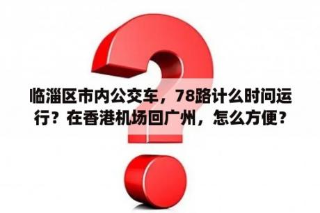 临淄区市内公交车，78路计么时问运行？在香港机场回广州，怎么方便？