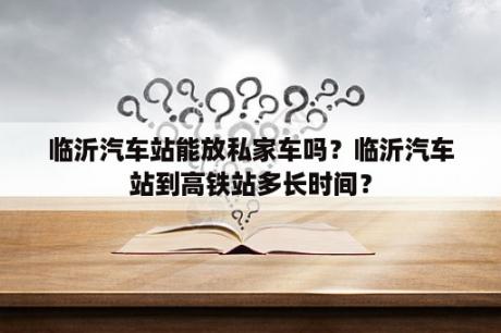 临沂汽车站能放私家车吗？临沂汽车站到高铁站多长时间？