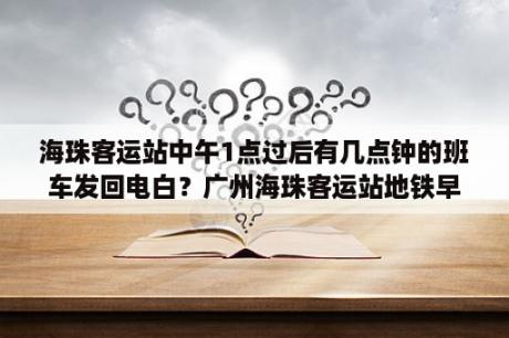 海珠客运站中午1点过后有几点钟的班车发回电白？广州海珠客运站地铁早上几点开始？