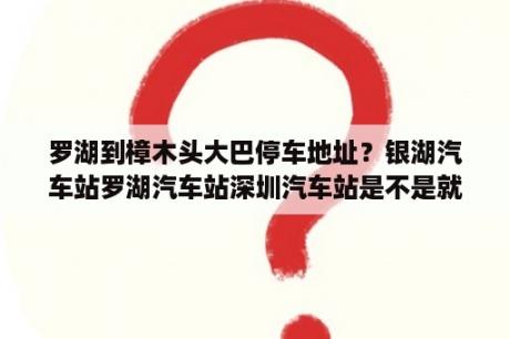 罗湖到樟木头大巴停车地址？银湖汽车站罗湖汽车站深圳汽车站是不是就是一个地方呀？