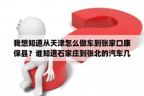 我想知道从天津怎么做车到张家口康保县？谁知道石家庄到张北的汽车几点发？