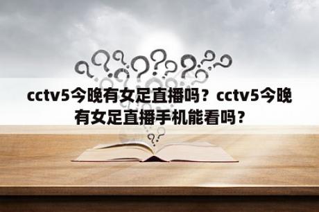 cctv5今晚有女足直播吗？cctv5今晚有女足直播手机能看吗？