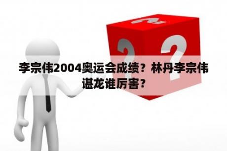 李宗伟2004奥运会成绩？林丹李宗伟谌龙谁厉害？