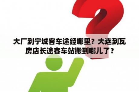 大厂到宁城客车途经哪里？大连到瓦房店长途客车站搬到哪儿了？