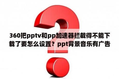 360把pptv和pp加速器拦截得不能下载了要怎么设置？ppt背景音乐有广告怎么办？