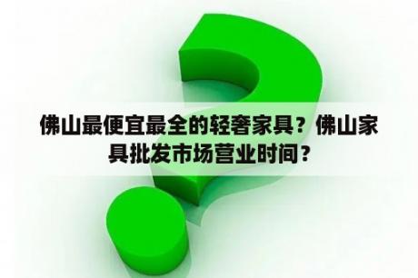 佛山最便宜最全的轻奢家具？佛山家具批发市场营业时间？