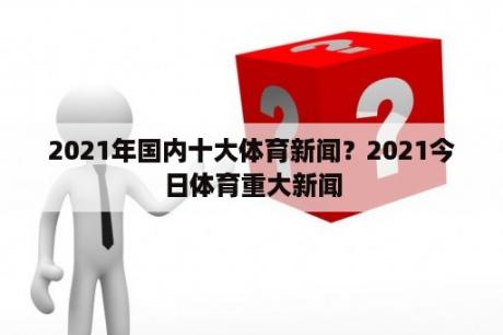 2021年国内十大体育新闻？2021今日体育重大新闻