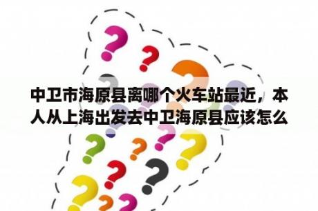 中卫市海原县离哪个火车站最近，本人从上海出发去中卫海原县应该怎么坐车？请问从银川河东机场怎样去中卫？