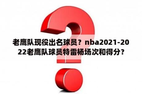 老鹰队现役出名球员？nba2021-2022老鹰队球员特雷杨场次和得分？