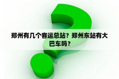 郑州有几个客运总站？郑州东站有大巴车吗？