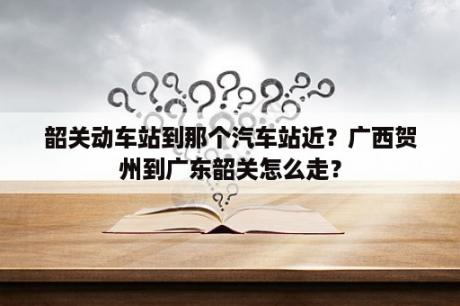 韶关动车站到那个汽车站近？广西贺州到广东韶关怎么走？