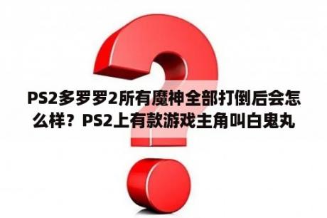 PS2多罗罗2所有魔神全部打倒后会怎么样？PS2上有款游戏主角叫白鬼丸那小孩叫多罗罗的游戏叫什么?哪能下载？