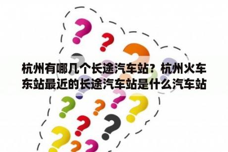 杭州有哪几个长途汽车站？杭州火车东站最近的长途汽车站是什么汽车站？