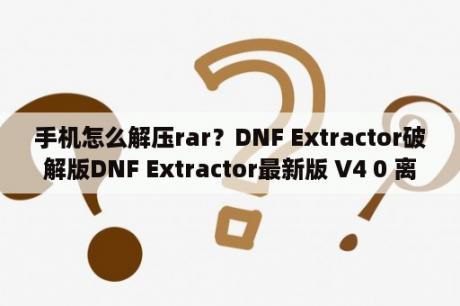 手机怎么解压rar？DNF Extractor破解版DNF Extractor最新版 V4 0 离线破解