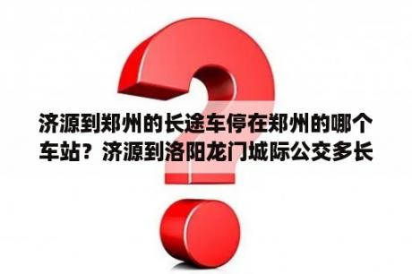 济源到郑州的长途车停在郑州的哪个车站？济源到洛阳龙门城际公交多长时间？