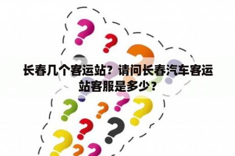 长春几个客运站？请问长春汽车客运站客服是多少？