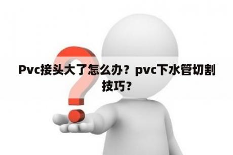 Pvc接头大了怎么办？pvc下水管切割技巧？