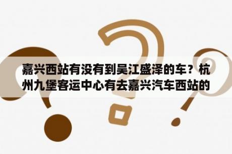 嘉兴西站有没有到吴江盛泽的车？杭州九堡客运中心有去嘉兴汽车西站的车吗？