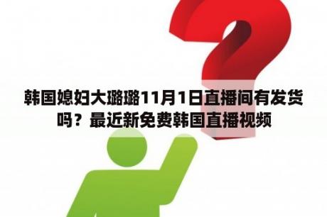 韩国媳妇大璐璐11月1日直播间有发货吗？最近新免费韩国直播视频