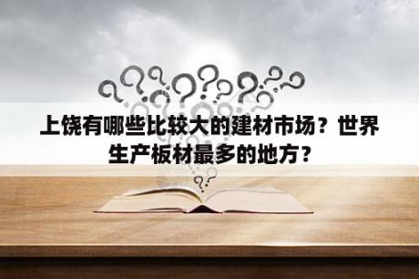 上饶有哪些比较大的建材市场？世界生产板材最多的地方？