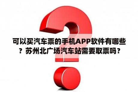 可以买汽车票的手机APP软件有哪些？苏州北广场汽车站需要取票吗？