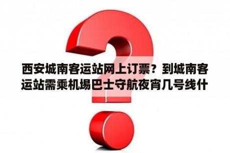 西安城南客运站网上订票？到城南客运站需乘机埸巴士守航夜宵几号线什么地方下车？