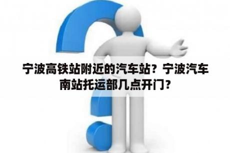 宁波高铁站附近的汽车站？宁波汽车南站托运部几点开门？