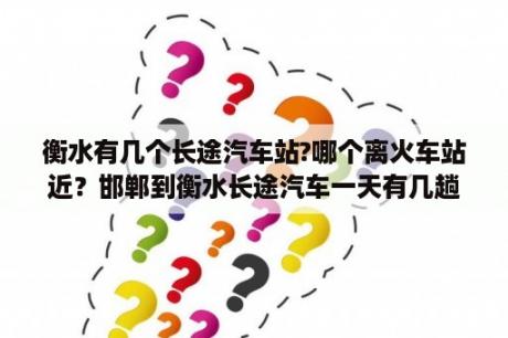 衡水有几个长途汽车站?哪个离火车站近？邯郸到衡水长途汽车一天有几趟车？