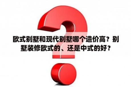 欧式别墅和现代别墅哪个造价高？别墅装修欧式的、还是中式的好？