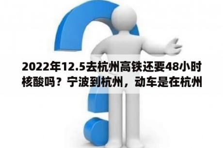 2022年12.5去杭州高铁还要48小时核酸吗？宁波到杭州，动车是在杭州哪个车站下车的？