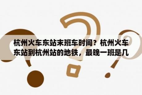 杭州火车东站末班车时间？杭州火车东站到杭州站的地铁，最晚一班是几点？