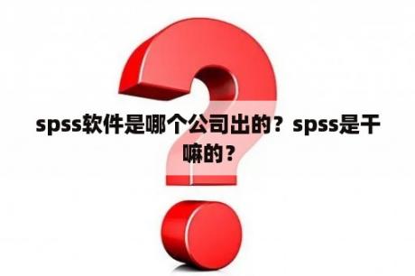 spss软件是哪个公司出的？spss是干嘛的？