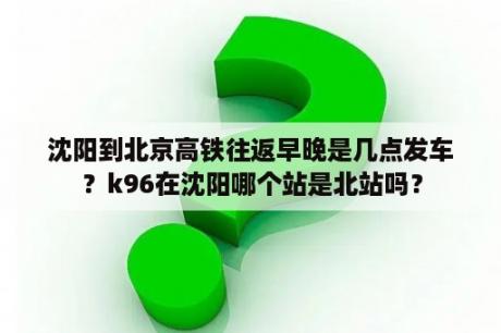 沈阳到北京高铁往返早晚是几点发车？k96在沈阳哪个站是北站吗？