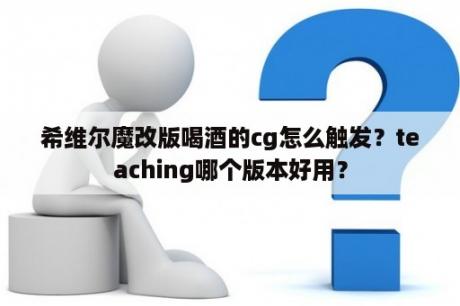 希维尔魔改版喝酒的cg怎么触发？teaching哪个版本好用？